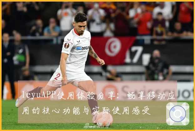 leyuAPP使用体验分享：畅享移动应用的核心功能与实际使用感受