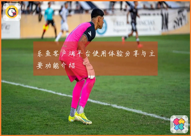 乐鱼客户端平台使用体验分享与主要功能介绍