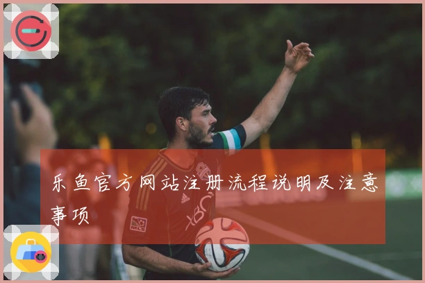 乐鱼官方网站注册流程说明及注意事项