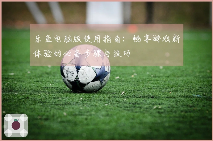 乐鱼电脑版使用指南：畅享游戏新体验的必备步骤与技巧