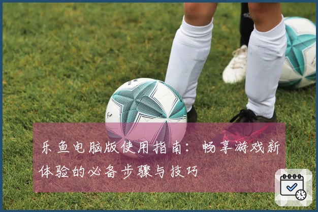 乐鱼电脑版使用指南：畅享游戏新体验的必备步骤与技巧