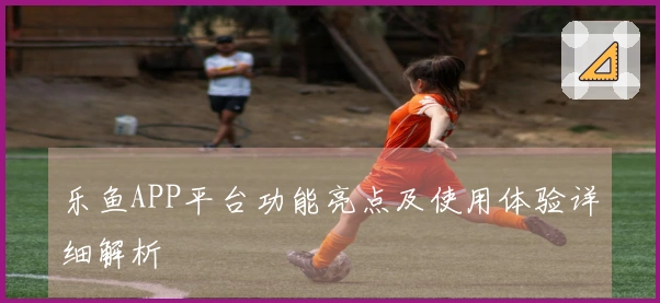 乐鱼APP平台功能亮点及使用体验详细解析