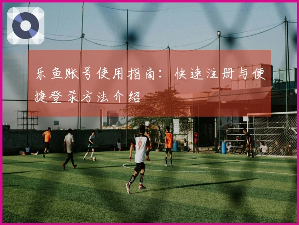 乐鱼账号使用指南:快速注册与便捷登录方法介绍