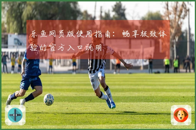 乐鱼网页版使用指南:畅享极致体验的官方入口说明