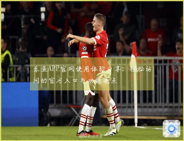 乐鱼APP官网使用体验分享：轻松访问的官方入口与功能亮点