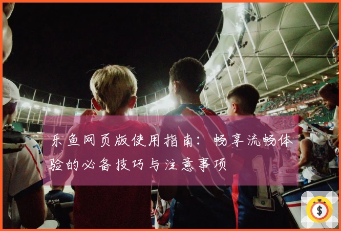 乐鱼网页版使用指南：畅享流畅体验的必备技巧与注意事项