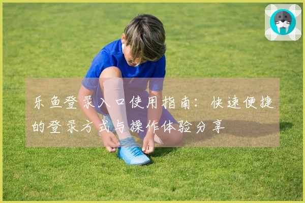 乐鱼登录入口使用指南：快速便捷的登录方式与操作体验分享